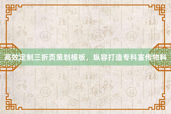 高效定制三折页策划模板，纵容打造专科宣传物料