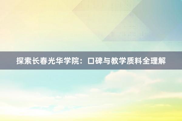 探索长春光华学院：口碑与教学质料全理解